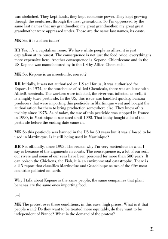 was abolished. They kept lands, they kept ccanomic power: They kept growing through the centuries, through the next generations. So P’m oppressed by the same last names that my grandmother, my great grandmother, my great great grandmother were oppressed under. Those are the same last names, its caste.  MK So, it is a class issue?  RR Yes, it’s a capitalism issue. We have white peaple as allies, it is just capitalism at ts purest. The consequence is not just the food price, everything is more expensive here. Another consequence is Kepone, Chlordecane and in the US Kepone was manufactured by in the US by Allied Chemicals.  MK So, Kepone s an inseticide, correct?  RR Initially it was not authorised on US soil for us, it was authorised for Export. In 1974, at the warchouse of Allied Chemicals, there was an issue with AllicdChemicals. The workers were infected, the river was infected as well, it i a highly toxic pesticide. In the US, this issue was handled quickly, banana producers that were importing this pesticide in Martinique went and bought the authorization for them to bring production somewhere else. They knew of its toxicity since 1975. As of today. the use of this pesticide was stopped in France in 1990, in Martinique it was used until 1993. That lobby bought a lot of the pesticide before the ending date came in.  MK So this pesticide was banned in the US for 50 years but it was allowed to be used in Martinique. Is it till being used in Martinique?  RR Not officially since 1993. The reason why I’m very meticulous in what T say is because of the arguments in courts. The consequence is, a lot of our soil, our rivers and some of our seas have been poisoned for more than 500 years. Tt can poison the Chickens, the Fish, it is an environmental catastrophe. There is 2 UN report that classifies Martingiue and Guadeloupe as two of the fifly most countries polluted on carth.  Why I talk about Kepone s the same peaple. the same companies that plant bananas are the same ones importing food.  L] MK The protest over these conditions, in this case, high prices. What is it that  people want? Do they want to be treated more equitably, do they want to be. independent of France? What is the demand of the protest?  2 